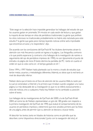 Î 32 ∂
CAPÍTULO 1
CÓMO ESCRIBIR PARA LA WEB
“Este sesgo en la selección hace imposible generalizar los hallazgos del estudio de que
los usuarios gastan en promedio 34 minutos en cada sesión de lectura y que gastan
la mayoría de ese tiempo en sitios de periódicos tradicionales. La gente que preﬁere
los sitios noticiosos no tradicionales probablemente no habría sido reclutada para este
estudio.Y la gente que gasta poco tiempo leyendo noticias online sería improbable
que encontrara el aviso y lo respondiera”, dijo.
De acuerdo con las conclusiones del EyeTrack III,“los titulares dominantes atraen la
atención con más frecuencia cuando se ingresa a la página... Las fotografías, contrario
a lo que podría esperarse (y contrario a los hallazgos de la investigación de rastreo o
seguimiento del ojo de periódicos impresos de 1990), no son típicamente el punto de
entrada a la página de inicio. El texto domina las pantallas de PC –tanto en cuanto al
orden en que es visto como en el tiempo gastado en él–”.
Entre 1994 y 1997 Nielsen había planteado casi lo mismo a través de estudios que
tenían metas, usuarios y metodologías diferentes.Además, es obvio que la red tenía un
nivel de desarrollo inferior.
Nielsen decía que el texto era el foco de atención de los usuarios Web, la razón por
la cual se conectaban a Internet y lo primero que miraban cuando cargaban una nueva
página. Lo más destacable de su investigación es que no se refería exclusivamente a
sitios de noticias, sino a cualquiera. Hasta hoy, Nielsen no ha cambiado su posición
sobre el texto.
Los hallazgos de las investigaciones de EyeTrack del 2000 y la de EyeTrack III del
2004, así como las de Nielsen, representaban un giro de 180 grados con respecto a
la primera investigación de EyeTrack de 1990, que evaluó el comportamiento de los
usuarios en periódicos impresos y determinó que eran atraídos primero por las fotos
de una página, antes de permitir que su atención se desviara a buscar texto.
Al describir los textos, tanto en listados de historias como en párrafos que las
describen, como ‘dispositivos direccionales’ (junto con la navegación del sitio), el
 