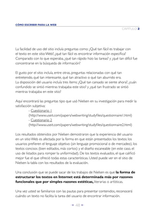 Î 48 ∂
CAPÍTULO 2
CÓMO ESCRIBIR PARA LA WEB
La facilidad de uso del sitio incluía preguntas como: ¿Qué tan fácil es trabajar con
el texto en este sitio Web?, ¿qué tan fácil es encontrar información especíﬁca?
Comparado con lo que esperaba, ¿qué tan rápido hizo las tareas? y ¿qué tan difícil fue
concentrarse en la búsqueda de información?
El gusto por el sitio incluía, entre otras, preguntas relacionadas con qué tan
entretenido, qué tan interesante, qué tan atractivo o qué tan aburrido era.
La disposición del usuario incluía tres ítems: ¿Qué tan cansado se siente ahora?, ¿cuán
confundido se sintió mientras trabajaba este sitio? y ¿qué tan frustrado se sintió
mientras trabajaba en este sitio?
Aquí encontrará las preguntas tipo que usó Nielsen en su investigación para medir la
satisfacción subjetiva:
- Cuestionario 1
(http://www.useit.com/papers/webwriting/studyﬁles/questionnaire1.html)
- Cuestionario 2
(http://www.useit.com/papers/webwriting/studyﬁles/questionnaire2.html)
Los resultados obtenidos por Nielsen demostraron que la experiencia del usuario
en un sitio Web es afectada por la forma en que están presentados los textos: los
usuarios preﬁeren el lenguaje objetivo (sin lenguaje promocional o de mercadeo), los
textos concisos (bien editados, más cortos) y el diseño escaneable (en este caso, el
uso de listados para romper la uniformidad). De los textos evaluados, el que caliﬁcó
mejor fue el que ofreció todas estas características. Usted puede ver en el sitio de
Nielsen la tabla con los resultados de la evaluación.
Una conclusión que se puede sacar de los trabajos de Nielsen es que la forma de
estructurar los textos en Internet está determinada más por razones
funcionales que por simples razones estéticas, literarias o artísticas.
Una vez usted se familiarice con las pautas para presentar contenidos, reconocerá
cuándo un texto no facilita la tarea del usuario de encontrar información.
 