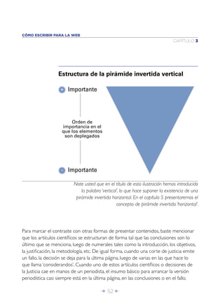 Î 52 ∂
CAPÍTULO 3
CÓMO ESCRIBIR PARA LA WEB
Para marcar el contraste con otras formas de presentar contenidos, baste mencionar
que los artículos cientíﬁcos se estructuran de forma tal que las conclusiones son lo
último que se menciona, luego de numerales tales como la introducción, los objetivos,
la justiﬁcación, la metodología, etc. De igual forma, cuando una corte de justicia emite
un fallo, la decisión se deja para la última página, luego de varias en las que hace lo
que llama ‘considerandos’. Cuando uno de estos artículos cientíﬁcos o decisiones de
la Justicia cae en manos de un periodista, el insumo básico para arrancar la versión
periodística casi siempre está en la última página, en las conclusiones o en el fallo.
Note usted que en el título de esta ilustración hemos introducido
la palabra ‘vertical’, lo que hace suponer la existencia de una
pirámide invertida horizontal. En el capítulo 5 presentaremos el
concepto de pirámide invertida ‘horizontal’.
Estructura de la pirámide invertida vertical
Importante
Importante
Orden de
importancia en el
que los elementos
son deplegados
+
-
 