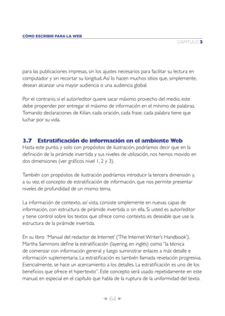 Î 64 ∂
CAPÍTULO 3
CÓMO ESCRIBIR PARA LA WEB
para las publicaciones impresas, sin los ajustes necesarios para facilitar su lectura en
computador y sin recortar su longitud.Así lo hacen muchos sitios que, simplemente,
desean alcanzar una mayor audiencia o una audiencia global.
Por el contrario, si el autor/editor quiere sacar máximo provecho del medio, este
debe propender por entregar el máximo de información en el mínimo de palabras.
Tomando declaraciones de Kilian, cada oración, cada frase, cada palabra tiene que
luchar por su vida.
3.7 Estratiﬁcación de información en el ambiente Web
Hasta este punto, y solo con propósitos de ilustración, podríamos decir que en la
deﬁnición de la pirámide invertida y sus niveles de utilización, nos hemos movido en
dos dimensiones (ver gráﬁcos nivel 1, 2 y 3).
También con propósitos de ilustración podríamos introducir la tercera dimensión y,
a su vez, el concepto de estratiﬁcación de información, que nos permite presentar
niveles de profundidad de un mismo tema.
La información de contexto, así vista, consiste simplemente en nuevas capas de
información, con estructura de pirámide invertida o sin ella. Si usted es autor/editor
y tiene control sobre los textos que ofrece como contexto, es deseable que use la
estructura de la pirámide invertida.
En su libro ‘Manual del redactor de Internet’ (‘The Internet Writer’s Handbook’),
Martha Sammons deﬁne la estratiﬁcación (layering, en inglés) como “la técnica
de comenzar con información general y luego suministrar enlaces a más detalle e
información suplementaria. La estratiﬁcación es también llamada revelación progresiva.
Esencialmente, se hace un acercamiento a los detalles. La estratiﬁcación es uno de los
beneﬁcios que ofrece el hipertexto”. Este concepto será usado repetidamente en este
manual, en especial en el capítulo que habla de la ruptura de la uniformidad del texto.
 