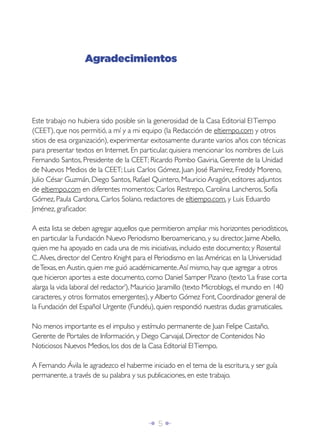 Î 5 ∂
Este trabajo no hubiera sido posible sin la generosidad de la Casa Editorial ElTiempo
(CEET), que nos permitió, a mí y a mi equipo (la Redacción de eltiempo.com y otros
sitios de esa organización), experimentar exitosamente durante varios años con técnicas
para presentar textos en Internet. En particular, quisiera mencionar los nombres de Luis
Fernando Santos, Presidente de la CEET; Ricardo Pombo Gaviria, Gerente de la Unidad
de Nuevos Medios de la CEET; Luis Carlos Gómez, Juan José Ramírez, Freddy Moreno,
Julio César Guzmán, Diego Santos, Rafael Quintero, Mauricio Aragón, editores adjuntos
de eltiempo.com en diferentes momentos; Carlos Restrepo, Carolina Lancheros, Sofía
Gómez, Paula Cardona, Carlos Solano, redactores de eltiempo.com, y Luis Eduardo
Jiménez, graﬁcador.
A esta lista se deben agregar aquellos que permitieron ampliar mis horizontes periodísticos,
en particular la Fundación Nuevo Periodismo Iberoamericano, y su director, Jaime Abello,
quien me ha apoyado en cada una de mis iniciativas, incluido este documento; y Rosental
C.Alves, director del Centro Knight para el Periodismo en las Américas en la Universidad
deTexas, en Austin, quien me guió académicamente.Así mismo, hay que agregar a otros
que hicieron aportes a este documento, como Daniel Samper Pizano (texto‘La frase corta
alarga la vida laboral del redactor’), Mauricio Jaramillo (texto Microblogs, el mundo en 140
caracteres, y otros formatos emergentes), y Alberto Gómez Font, Coordinador general de
la Fundación del Español Urgente (Fundéu), quien respondió nuestras dudas gramaticales.
No menos importante es el impulso y estímulo permanente de Juan Felipe Castaño,
Gerente de Portales de Información, y Diego Carvajal, Director de Contenidos No
Noticiosos Nuevos Medios, los dos de la Casa Editorial ElTiempo.
A Fernando Ávila le agradezco el haberme iniciado en el tema de la escritura, y ser guía
permanente, a través de su palabra y sus publicaciones, en este trabajo.
Agradecimientos
 
