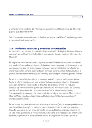 Î 68 ∂
CAPÍTULO 3
CÓMO ESCRIBIR PARA LA WEB
a un tercer nivel o estrato de información, que contiene el texto oﬁcial de 80 o más
páginas que describe el Plan.
Solo los usuarios interesados en profundizar en lo que es el Plan Colombia ingresarían
a esos estratos de información.
3.8 Pirámide invertida y modelos de titulación
La expresión concentrada del ejercicio de jerarquización de la pirámide invertida es la
primera frase del ‘lead’ o el título clásico, que representan dos modelos diferentes de
titulación.
En páginas de inicio, resultados de búsquedas, canales RSS, boletines enviados a través de
correo electrónico, incluso en el menú de favoritos en un navegador, los titulares aparecen
desplegados fuera de contexto; es decir, no tienen material rodeándolo para facilitar su
interpretación. Por ejemplo, otros textos en forma de sumario, textos destacados, fotos o
gráﬁcos. Por esta razón, deben adquirir sentido y explicarse por sí mismos, plantea Nielsen.
En los impresos el titular está estrechamente asociado con estos elementos, lo que
facilita la interpretación en un solo vistazo.“Incluso cuando un titular es desplegado
junto con contenido relacionado, la diﬁcultad de la lectura online y la reducida
cantidad de información que puede ser vista con una mirada diﬁculta a los usuarios
asimilar suﬁcientemente los datos circundantes”, dice Nielsen en la columna
‘Microcontenidos: cómo escribir titulares, títulos de página y sumarios’,‘Microcontent:
How to Write Headlines, PageTitles, and Subject Lines‘ (http://www.useit.com/
alertbox/980906.html).
En los textos impresos, el antetítulo, el título y el sumario (entidades que pueden tener
nombres diferentes según el país) son elementos externos a la pirámide invertida.
Cuando un usuario lee un texto completo en una publicación impresa, así como en
un sitio Web que los usa, el resultado neto, indeseable, es la repetición de información.
Este efecto perverso es especialmente dañino en páginas de inicio: se captura la
 