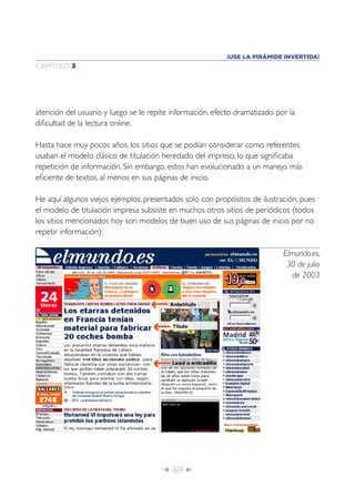 Î 69 ∂
CAPÍTULO 3
atención del usuario y luego se le repite información, efecto dramatizado por la
diﬁcultad de la lectura online.
Hasta hace muy pocos años, los sitios que se podían considerar como referentes
usaban el modelo clásico de titulación heredado del impreso, lo que signiﬁcaba
repetición de información. Sin embargo, estos han evolucionado a un manejo más
eﬁciente de textos, al menos en sus páginas de inicio.
He aquí algunos viejos ejemplos, presentados solo con propósitos de ilustración, pues
el modelo de titulación impresa subsiste en muchos otros sitios de periódicos (todos
los sitios mencionados hoy son modelos de buen uso de sus páginas de inicio por no
repetir información):
Elmundo.es,
30 de julio
de 2003
¡USE LA PIRÁMIDE INVERTIDA!
 