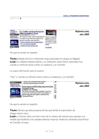 Î 73 ∂
CAPÍTULO 3
He aquí la versión en español:
Título: Soldado de E.U. e intérprete iraquí, asesinados en ataque en Bagdad.
Lead: Un soldado estadounidense y un intérprete iraquí fueron asesinados hoy
cuando su vehículo chocó contra un explosivo y se incendió.
La nueva información para el usuario:
“Hoy” y “cuando su vehículo chocó contra un explosivo y se incendió”.
Nytimes.com,
año 2003
Nytimes.com,
año 2003
He aquí la versión en español:
Título: Cámara aprueba proyecto de ley que facilita la importación de
drogas menos caras.
Lead: La Cámara votó a primera hora de la mañana del viernes para aprobar una
medida que facilitaría a los estadounidenses importar medicinas recetadas económicas
de Canadá y Europa.
¡USE LA PIRÁMIDE INVERTIDA!
 
