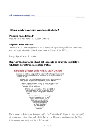 Î 76 ∂
CAPÍTULO 3
CÓMO ESCRIBIR PARA LA WEB
¿Cómo quedaría con este modelo de titulación?
Primera frase del ‘lead’:
Renuncia director de la NASA, Sean O’Keefe
Segunda frase del ‘lead’:
Su salida se produce luego de tres años frente a la agencia espacial estadounidense,
marcados por el accidente de la nave espacial Columbia en 2003.
Luego sigue el resto del texto.
Representación gráﬁca literal del concepto de pirámide invertida y
titulación por diferenciación tipográﬁca:
Ejemplo de un Sistema de Administración de Contenido (CMS, por su sigla en inglés)
ajustado para utilizar el modelo de titulación por diferenciación tipográﬁca. En él se
incluyen primera y segunda frase del ejemplo.
 
