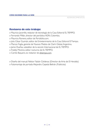 Î 6 ∂
AGRADECIMIENTOS
CÓMO ESCRIBIR PARA LA WEB
Revisores de este trabajo:
» Mauricio Jaramillo, redactor de tecnología de la Casa Editorial ELTIEMPO.
» Fernando Millán, director del periódico ADN, Colombia.
» Mauricio Romero, editor de Portafolio.com.
» Julio César Guzmán, editor de Entretenimiento de la Casa Editorial ElTiempo.
» Marcos Foglia, gerente de Nuevos Medios de Clarín Global,Argentina.
» Jaime Dueñas, subeditor de la sección Internacional de ELTIEMPO.
» Freddy Moreno, editor nocturno de ELTIEMPO.
» Camilo Baquero, ex redactor de eltiempo.com.
» Diseño del manual: Néstor Fabián Cárdenas (Director de Arte de El Heraldo)
» Fotomontaje de portada:Alejandro Cepeda Beltrán (Publicista)
 