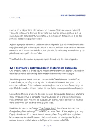 Î 79 ∂
CAPÍTULO 3
¡USE LA PIRÁMIDE INVERTIDA!
impresa en la página Web interna, hacer un resumen (dos frases, como máximo)
y ponerlo en la página de inicio, de forma tal que cuando se haga clic lleve a él. La
segunda opción es la reescritura completa y la reutilización de la primera o las dos
primeras frases en la página de inicio.
Algunos ejemplos de técnicas usadas en textos impresos que no son recomendables
en páginas Web, por lo menos para iniciar la historia, incluyen, entre otros, el arranque
con casos particulares, con anécdotas, con párrafos de contexto y antecedentes, y con
párrafos de descripción de atmósfera.
Vea al ﬁnal de este capítulo algunos ejemplos de cada una de estas categorías.
3.11 Escritura y optimización en motores de búsqueda
Una pregunta lícita es si existe alguna relación entre la forma de escribir y la posición
de un texto dentro del ‘ranking’ de un motor de búsqueda, como Google.
Se calcula que este motor toma en cuenta más de 200 elementos para clasiﬁcar
los resultados de las búsquedas, algunos de ellos estrechamente asociados con la
estructura del texto. Entonces la respuesta simple es que sí lo hace. Sin embargo, es
más difícil decir cuál es el peso relativo de este factor en comparación con los otros.
Lo que hizo diferente a Google de otros motores de búsqueda disponibles a la fecha
de su introducción fue el concepto relevancia, basado en el análisis de los enlaces.
Hasta entonces otros motores de búsqueda, en esencia, hacían coincidir las palabras
de las búsquedas con palabras en las páginas Web.
En el libro ‘La historia de Google’,‘The Google Story’, (http://www.amazon.com/
Google-Story-David-Vise/dp/055380457X), su autor David A.Vise, explica que Larry
Page (quien desarrolló el motor junto a su compañero Sergey Brin) se inspiró en
la forma en que los cientíﬁcos eran citados en trabajos de investigación. Según su
razonamiento, se podía trasladar esta lógica a los enlaces en la Web.
 