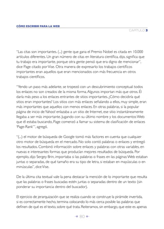 Î 80 ∂
CAPÍTULO 3
CÓMO ESCRIBIR PARA LA WEB
“Las citas son importantes. (...) gente que gana el Premio Nobel es citada en 10.000
artículos diferentes. Un gran número de citas en literatura cientíﬁca, dijo, signiﬁca que
tu trabajo era importante, porque otra gente pensó que era digno de mencionar”,
dice Page citado porVise. Otra manera de expresarlo: los trabajos cientíﬁcos
importantes eran aquellos que eran mencionados con más frecuencia en otros
trabajos cientíﬁcos.
“Yendo un paso más adelante, se tropezó con un descubrimiento conceptual: todos
los enlaces no son creados de la misma forma.Algunos importan más que otros. Él
daría más peso a los enlaces entrantes de sitios importantes. ¿Cómo decidiría qué
sitios eran importantes? Los sitios con más enlaces señalando a ellos, muy simple, eran
más importantes que aquellos con menos enlaces. En otras palabras, si la popular
página de inicio deYahoo! enlazaba a un sitio de Internet, ese sitio instantáneamente
llegaba a ser más importante. Jugando con su último nombre y los documentos Web
que él estaba buscando, Page comenzó a llamar su sistema de clasiﬁcación de enlaces
‘Page-Rank’”, agregó.
“(...) el motor de búsqueda de Google tomó más factores en cuenta que cualquier
otro motor de búsqueda en el mercado. No solo contó palabras o enlaces y entregó
los resultados. Combinó información sobre enlaces y palabras con otras variables, en
nuevas e interesantes formas que producían mejores resultados de búsqueda. Por
ejemplo, dijo Sergey Brin, importaba si las palabras o frases en las páginas Web estaban
juntas o separadas, de qué tamaño era su tipo de letra, si estaban en mayúsculas o en
minúsculas”, diceVise.
De la última cita textual vale la pena destacar la mención de lo importante que resulta
que las palabras o frases buscadas estén juntas o separadas dentro de un texto (sin
ponderar su importancia dentro del buscador).
El ejercicio de jerarquización que se realiza cuando se construye la pirámide invertida,
si es correctamente hecho, termina colocando lo más cerca posible las palabras que
deﬁnen de qué es el texto, sobre qué trata. Reiteramos, sin embargo, que este es apenas
 