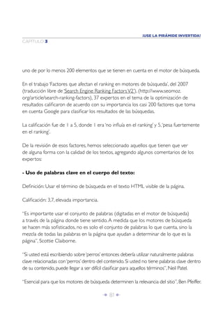 Î 81 ∂
CAPÍTULO 3
¡USE LA PIRÁMIDE INVERTIDA!
uno de por lo menos 200 elementos que se tienen en cuenta en el motor de búsqueda.
En el trabajo ‘Factores que afectan el ranking en motores de búsqueda’, del 2007
(traducción libre de ‘Search Engine Ranking FactorsV2’), (http://www.seomoz.
org/article/search-ranking-factors), 37 expertos en el tema de la optimización de
resultados caliﬁcaron de acuerdo con su importancia los casi 200 factores que toma
en cuenta Google para clasiﬁcar los resultados de las búsquedas.
La caliﬁcación fue de 1 a 5, donde 1 era ‘no inﬂuía en el ranking’ y 5,‘pesa fuertemente
en el ranking’.
De la revisión de esos factores, hemos seleccionado aquellos que tienen que ver
de alguna forma con la calidad de los textos, agregando algunos comentarios de los
expertos:
- Uso de palabras clave en el cuerpo del texto:
Deﬁnición: Usar el término de búsqueda en el texto HTML visible de la página.
Caliﬁcación: 3,7, elevada importancia.
“Es importante usar el conjunto de palabras (digitadas en el motor de búsqueda)
a través de la página donde tiene sentido.A medida que los motores de búsqueda
se hacen más soﬁsticados, no es solo el conjunto de palabras lo que cuenta, sino la
mezcla de todas las palabras en la página que ayudan a determinar de lo que es la
página”, Scottie Claiborne.
“Si usted está escribiendo sobre‘perros’ entonces debería utilizar naturalmente palabras
clave relacionadas con‘perros’ dentro del contenido. Si usted no tiene palabras clave dentro
de su contenido, puede llegar a ser difícil clasiﬁcar para aquellos términos”, Neil Patel.
“Esencial para que los motores de búsqueda determinen la relevancia del sitio”, Ben Pfeiffer.
 