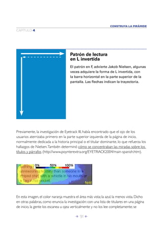 Î 91 ∂
CAPÍTULO 4
CONSTRUYA LA PIRÁMIDE
El patrón en F, advierte Jakob Nielsen, algunas
veces adquiere la forma de L invertida, con
la barra horizontal en la parte superior de la
pantalla. Las ﬂechas indican la trayectoria.
Patrón de lectura
en L invertida
Previamente, la investigación de Eyetrack III, había encontrado que el ojo de los
usuarios aterrizaba primero en la parte superior izquierda de la página de inicio,
normalmente dedicada a la historia principal o el titular dominante, lo que refuerza los
hallazgos de Nielsen.También determinó cómo se concentraban las miradas sobre los
títulos y párrafos (http://www.poynterextra.org/EYETRACK2004/main-spanish.htm).
En esta imagen, el color naranja muestra el área más vista; la azul, la menos vista. Dicho
en otras palabras, como enuncia la investigación: con una lista de titulares en una página
de inicio, la gente los escanea u ojea verticalmente y no los lee completamente; se
 