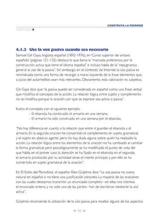 Î 95 ∂
CAPÍTULO 4
CONSTRUYA LA PIRÁMIDE
4.1.2 Use la voz pasiva cuando sea necesario
Samuel Gili Gaya, lingüista español (1892-1976), en ‘Curso superior de sintaxis
española’ (páginas 121-132) destaca lo que llama la “marcada preferencia por la
construcción activa que tiene el idioma español” e incluso habla de la “repugnancia
general al uso de la pasiva”. Sin embargo, en el contexto de Internet, la voz pasiva es
reivindicada como una forma de recargar a mano izquierda de la frase elementos que,
a juicio del autor/editor, sean más relevantes. Obviamente, esta valoración es subjetiva.
Gili Gaya dice que “la pasiva puede ser considerada en español como una frase verbal
que modiﬁca el concepto de la acción. La relación lógica entre sujeto y complemento
no se modiﬁca porque la oración con que se exprese sea activa o pasiva”.
Ilustra el concepto con el siguiente ejemplo:
- El ebanista ha construido el armario en una semana.
- El armario ha sido construido en una semana por el ebanista.
“No hay diferencia en cuanto a la relación que entre sí guardan el ebanista y el
armario. En la segunda oración he convertido el complemento en sujeto gramatical,
y el sujeto en ablativo agente, pero no hay duda alguna sobre quién ha realizado la
acción. La relación lógica entre los elementos de la oración no ha cambiado al cambiar
la forma gramatical; pero psicológicamente se ha modiﬁcado el punto de vista del
que habla: en el primer caso la atención se ha ﬁjado en el ebanista; en el segundo,
el armario producido por su actividad atrae el interés principal, y por ello se ha
convertido en sujeto gramatical de la oración”.
En ‘El Estilo del Periodista’, el español Álex Grijelmo dice:“La voz pasiva no suena
natural en español si no tiene una justiﬁcación concreta. La mayoría de las oraciones
con las cuales deseamos transmitir un enunciado completo –en ellas nos interesa
el enunciado entero, y no solo una de las partes– han de escribirse mediante la voz
activa”.
Grijelmo recomienda la utilización de la voz pasiva para resaltar alguno de los aspectos
 