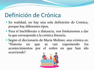 Definición de CrónicaEn realidad, no hay una sola definición de Crónica, porque hay diferentes tipos. Para el bachillerato a distancia, nos limitaremos a dar la que corresponde a la crónica literaria.Según el diccionario de María Moliner, una crónica es: “Historia en que se van exponiendo los acontecimientos por el orden en que han ido ocurriendo”.