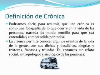 Definición de CrónicaPodríamos decir, para resumir, que una crónica es como una fotografía de lo que ocurre en la vida de las personas, narrada de modo sencillo para que sea entendida y comprendida por todos. La crónica permite conocer algunos eventos de la vida de la gente, con sus dichas y desdichas, alegrías y tristezas, fracasos y triunfos. Es, entonces, un relato social, antropológico y sicológico de las personas.