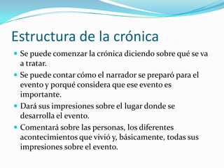 Estructura de la crónicaSe puede comenzar la crónica diciendo sobre qué se va a tratar.Se puede contar cómo el narrador se preparó para el evento y porqué considera que ese evento es importante.Dará sus impresiones sobre el lugar donde se desarrolla el evento.Comentará sobre las personas, los diferentes acontecimientos que vivió y, básicamente, todas sus impresiones sobre el evento.