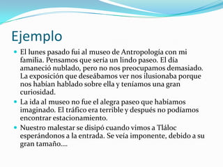 EjemploEl lunes pasado fui al museo de Antropología con mi familia. Pensamos que sería un lindo paseo. El día amaneció nublado, pero no nos preocupamos demasiado. La exposición que deseábamos ver nos ilusionaba porque nos habían hablado sobre ella y teníamos una gran curiosidad. La ida al museo no fue el alegra paseo que habíamos imaginado. El tráfico era terrible y después no podíamos encontrar estacionamiento.Nuestro malestar se disipó cuando vimos a Tláloc esperándonos a la entrada. Se veía imponente, debido a su gran tamaño…. 