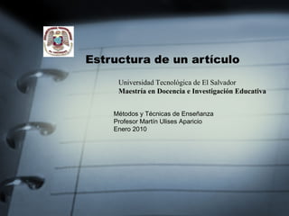 Estructura de un artículo Universidad Tecnológica de El Salvador  Maestría en Docencia e Investigación Educativa  Métodos y Técnicas de Enseñanza Profesor Martín Ulises Aparicio Enero 2010 