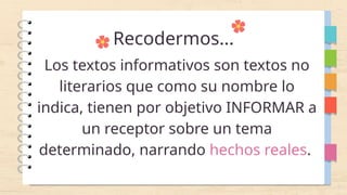 Recodermos...
Los textos informativos son textos no
literarios que como su nombre lo
indica, tienen por objetivo INFORMAR a
un receptor sobre un tema
determinado, narrando hechos reales.
 