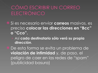 Si es necesario enviar  correos  masivos, es preciso  colocar las direcciones en “Bcc” o “Cco”. Así  cada destinatario sólo verá su propia dirección . De esta forma se evita un problema de  violación de intimidad  y, de paso, el peligro de caer en las redes de “spam” (publicidad basura)  