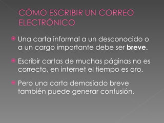 Una carta informal a un desconocido o a un cargo importante debe ser  breve . Escribir cartas de muchas páginas no es correcto, en internet el tiempo es oro. Pero una carta demasiado breve también puede generar confusión. 