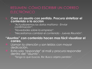 Crea un asunto con sentido. Procura sintetizar el contenido o la acción "Actualizaremos los datos mañana - Enviar confirmación“. "Novedades sobre la empresa“. "Necesitamos cambiar el contenido - Jueves Reunión". “ Asuntos” con contenido hacen mas fácil visualizar el correo. Llaman la atención y son leídos con mayor dedicación. Evita solo "responder" al mail y procura responder dentro del “asunto”. "Tengo lo que buscas. Re: Busco objeto perdido". 