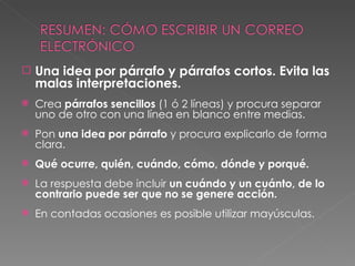 Una idea por párrafo y párrafos cortos. Evita las malas interpretaciones. Crea  párrafos sencillos  (1 ó 2 líneas) y procura separar uno de otro con una línea en blanco entre medias. Pon  una idea por párrafo  y procura explicarlo de forma clara. Qué ocurre, quién, cuándo, cómo, dónde y porqué. La respuesta debe incluir  un cuándo y un cuánto, de lo contrario puede ser que no se genere acción. En contadas ocasiones es posible utilizar mayúsculas. 