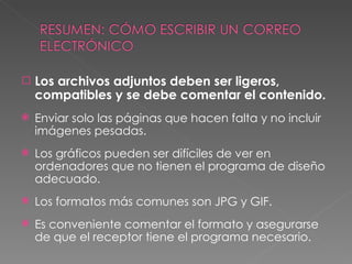 Los archivos adjuntos deben ser ligeros, compatibles y se debe comentar el contenido. Enviar solo las páginas que hacen falta y no incluir imágenes pesadas. Los gráficos pueden ser difíciles de ver en ordenadores que no tienen el programa de diseño adecuado. Los formatos más comunes son JPG y GIF. Es conveniente comentar el formato y asegurarse de que el receptor tiene el programa necesario. 