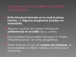 Evita introducir formato en tu mail (colores, fuentes...). Algunos programas pueden no entenderlo. Algunos usuarios de correo introducen  preferencias en el estilo  de su correo. Esas preferencias pueden dar lugar a “malas interpretaciones” en otros programas. Sobre todo en el uso de  correos de empresa , es aconsejable no utilizar colores y fuentes poco corrientes. 