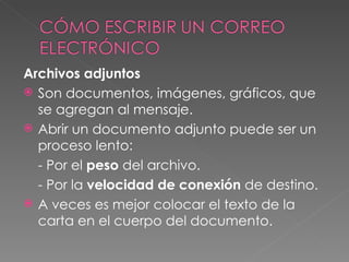 Archivos adjuntos Son documentos, imágenes, gráficos, que se agregan al mensaje. Abrir un documento adjunto puede ser un proceso lento: - Por el  peso  del archivo. - Por la  velocidad de conexión  de destino. A veces es mejor colocar el texto de la carta en el cuerpo del documento. 
