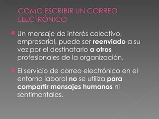 Un mensaje de interés colectivo, empresarial, puede ser  reenviado  a su vez por el destinatario  a otros  profesionales de la organización. El servicio de correo electrónico en el entorno laboral  no  se utiliza  para   compartir   mensajes   humanos  ni sentimentales. 