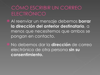 Al reenviar un mensaje debemos  borrar la dirección del anterior destinatario , a menos que necesitemos que ambos se pongan en contacto. No debemos dar la  dirección  de correo electrónico de otra persona  sin su consentimiento. 