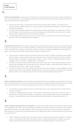 Parte 2
Escribirel párrafo
1.
Escribe una oración principal. La primera oración de tu párrafo debe ser la oración principal. Una oración principales una línea introductoria que
indica cuál será la idea principal o la tesis del párrafo. Esta debe contener el punto más importantey relevante que deseas plasmar en relación con tu
tema; por lo tanto, debe resumir el párrafo completo.[2]
 Cada una de las demás oraciones que escribas debe sustentar la oración principal y brindar más detalles, así como hablar sobre los
problemas o las ideas que plantea. Si alguna de las oraciones que escribes no puederelacionarse directamente con la oración principal, no
debes incluirla en estepárrafo.
 Los escritores más experimentados pueden incluir su oración principal en cualquier partedel párrafo y no necesariamente en la primera
línea. Sin embargo, los escritores principiantes, o que tienen menos experiencia escribiendo párrafos, deben colocar primero la oración
principal, yaque les ayudará a guiarse a través de las demás partes del párrafo.[2]
 Tu oración principal no debe ser muy extensa ni muy corta. Si es muy extensa, no podrás hablar sobre las ideas de forma adecuada en el
párrafo. Si es muy corta, no tendrás mucho sobre lo cual hablar.[4]
2.
Coloca los detalles de sustento. Después deescribir tu oración principal y sentirtesatisfecho con ella, puedes empezar a colocar las demás partes de
tu párrafo. Aquí es cuando las notas bien estructuradas y detalladas que escribiste antes serán de utilidad. Asegúrate de que tu párrafo sea coherente,
es decir, que sea fácil de leer y comprender, que cada oración se conecte con la siguiente y que todo fluyaadecuadamente como una unidad. Para
lograrlo, tratade escribir oraciones simples y claras que expresen exactamente lo que quieres decir.[3]
 Enlaza cada oración con palabras de transición que formen un puenteentre una oración y la siguiente. Las palabras de transición pueden
ayudartea comparar y contrastar, mostrar secuencias, mostrar una causa y efecto, resaltar las ideas importantes y avanzar con fluidez de
una idea a la siguiente. Estas palabras de transición incluyen a “además”, “es más” y “asimismo”. También puedes emplear transiciones
cronológicas, como “en primer lugar”, “en segundo lugar” y “en tercer lugar”.[3]
 Las oraciones de sustento son la parteesencial de tu párrafo, así que debes colocarlas junto con toda la evidencia posible que sustentetu
oración principal. Dependiendo del tema, puedes usar datos, cifras, estadísticas y ejemplos; o puedes emplear historias, anécdotas y citas.
Puedes emplear todo lo que desees, siempre y cuando sea relevante.[2]
 En términos de extensión, entre tres y cinco oraciones suelen bastar para cubrir tus puntos principales y sustentar adecuadamente tu oración
principal, pero esto variará de forma significativa dependiendo del tema y la extensión del artículo que vas a escribir. No hay una extensión
fija para un párrafo, así que este debe ser tan largo como sea necesario para cubrir adecuadamente la idea principal.[3][5]
3.
Escribe una oración de conclusión. Laoración de conclusión de tu párrafo debe relacionar todo. Una buena oración de conclusión reforzará la idea
descrita en tu oración principal, pero ahora contará con todo el peso de la evidencia o los argumentos indicados en las oraciones de sustento. Después
de leer la oración de conclusión, el lector no debe tener ninguna duda sobre la exactitud o la relevancia del párrafo como una unidad.
 No solo parafrasees la oración principal. La oración de conclusión debe reconocer lo que se expuso antes de ella y recordarle al lector la
relevancia de lo expuesto.[6]
 Por ejemplo, en un párrafo que hable sobre el tema “¿Por qué Canadá es un lugar grandioso en donde vivir?”, la oración de conclusión
podría ser similar a “De todala evidencia brindada, como los fantásticos servicios de salud ofrecidos en Canadá, su sistema educativo de
primer nivel y sus ciudades limpias y seguras, podemos concluir que estepaís definitivamente es un lugar grandioso donde vivir”.
4.
Aprende a determinarcuándo continuaren un nuevo párrafo. En ocasiones, puedeser difícil distinguir en dónde terminar un párrafo y empezar
otro. Afortunadamente, existen algunas pautas que puedes seguir y que pueden poner en evidencia la necesidad de continuar en un nuevo párrafo. La
pautamás básica para seguir es que, siempre que empieces a hablar sobre una nueva idea, debes hacerlo en un nuevo párrafo. Los párrafos nunca
deben contener más de una idea central. Si una idea determinada cuenta con múltiples puntos o facetas, cada aspecto individual de la idea debe contar
con su propio párrafo.[2][7]
 También se emplea un nuevo párrafo cada vez que contrastas dos puntos o cuando presentas cada posturade un argumento. Por ejemplo, si
tu tema es “¿Los funcionarios públicos deben recibir salarios más bajos?”, un párrafo tendrá que abordar los argumentos que están de
acuerdo con un salario menor para los funcionarios públicos, mientras que otro brindará argumentos en contra de esta idea.[2]
 