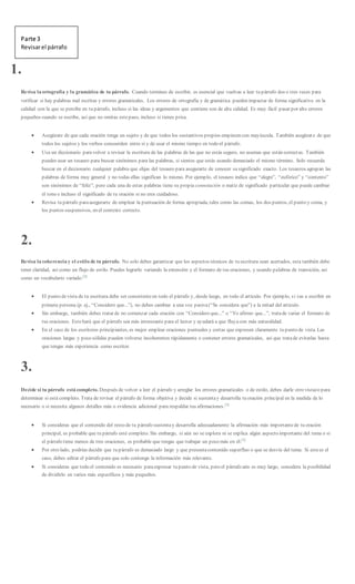 Parte 3
Revisarel párrafo
1.
Revisa la ortografía y la gramática de tu párrafo. Cuando termines de escribir, es esencial que vuelvas a leer tu párrafo dos o tres veces para
verificar si hay palabras mal escritas y errores gramaticales. Los errores de ortografía y de gramática pueden impactar de forma significativa en la
calidad con la que se percibe en tu párrafo, incluso si las ideas y argumentos que contiene son de alta calidad. Es muy fácil pasar por alto errores
pequeños cuando se escribe, así que no omitas estepaso, incluso si tienes prisa.
 Asegúrate de que cada oración tenga un sujeto y de que todos los sustantivos propios empiecen con mayúscula. También asegúrate de que
todos los sujetos y los verbos concuerden entre sí y de usar el mismo tiempo en todo el párrafo.
 Usa un diccionario paravolver a revisar la escritura de las palabras de las que no estás seguro, no asumas que están correctas. También
puedes usar un tesauro para buscar sinónimos para las palabras, si sientes que estás usando demasiado el mismo término. Solo recuerda
buscar en el diccionario cualquier palabra que elijas del tesauro para asegurarte de conocer su significado exacto. Los tesauros agrupan las
palabras de forma muy general y no todas ellas significan lo mismo. Por ejemplo, el tesauro indica que “alegre”, “eufórico” y “contento”
son sinónimos de “feliz”, pero cada una de estas palabras tiene su propia connotación o matiz de significado particular que puede cambiar
el tono e incluso el significado de tu oración si no eres cuidadoso.
 Revisa tu párrafo paraasegurarte de emplear la puntuación de forma apropiada, tales como las comas, los dos puntos, el punto y coma, y
los puntos suspensivos, en el contexto correcto.
2.
Revisa la coherencia y el estilo de tu párrafo. No solo debes garantizar que los aspectos técnicos de tu escritura sean acertados, esta también debe
tener claridad, así como un flujo de estilo. Puedes lograrlo variando la extensión y el formato de tus oraciones, y usando palabras de transición, así
como un vocabulario variado.[2]
 El punto devista de tu escritura debe ser consistenteen todo el párrafo y, desde luego, en todo el artículo. Por ejemplo, si vas a escribir en
primera persona (p. ej., “Considero que...”), no debes cambiar a una voz pasiva(“Se considera que”) a la mitad del artículo.
 Sin embargo, también debes tratar de no comenzar cada oración con “Considero que...” o “Yo afirmo que...”, tratade variar el formato de
tus oraciones. Esto hará que el párrafo sea más interesante para el lector y ayudará a que fluyacon más naturalidad.
 En el caso de los escritores principiantes, es mejor emplear oraciones puntuales y cortas que expresen claramente tu punto de vista. Las
oraciones largas y poco sólidas pueden volverse incoherentes rápidamente o contener errores gramaticales, así que tratade evitarlas hasta
que tengas más experiencia como escritor.
3.
Decide si tu párrafo está completo. Después de volver a leer el párrafo y arreglar los errores gramaticales o de estilo, debes darle otro vistazo para
determinar si está completo. Trata de revisar el párrafo de forma objetiva y decide si sustentay desarrolla tu oración principal en la medida de lo
necesario o si necesita algunos detalles más o evidencia adicional para respaldar tus afirmaciones.[3]
 Si consideras que el contenido del resto de tu párrafo sustentay desarrolla adecuadamente la afirmación más importantede tu oración
principal, es probable que tu párrafo esté completo. Sin embargo, si aún no se explora ni se explica algún aspecto importante del tema o si
el párrafo tiene menos de tres oraciones, es probable que tengas que trabajar un poco más en él.[3]
 Por otro lado, podrías decidir que tu párrafo es demasiado largo y que presentacontenido superfluo o que se desvía del tema. Si estees el
caso, debes editar el párrafo para que solo contenga la información más relevante.
 Si consideras que todo el contenido es necesario paraexpresar tu punto de vista, pero el párrafo aún es muy largo, considera la posibilidad
de dividirlo en varios más específicos y más pequeños.
 
