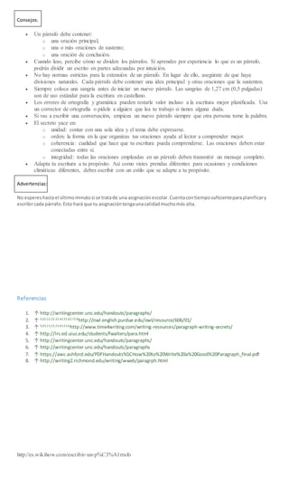 Consejos:
 Un párrafo debe contener:
o una oración principal;
o una o más oraciones de sustento;
o una oración de conclusión.
 Cuando leas, percibe cómo se dividen los párrafos. Si aprendes por experiencia lo que es un párrafo,
podrás dividir un escrito en partes adecuadas por intuición.
 No hay normas estrictas para la extensión de un párrafo. En lugar de ello, asegúrate de que haya
divisiones naturales. Cada párrafo debe contener una idea principal y otras oraciones que la sustenten.
 Siempre coloca una sangría antes de iniciar un nuevo párrafo. Las sangrías de 1,27 cm (0,5 pulgadas)
son de uso estándar para la escritura en castellano.
 Los errores de ortografía y gramática pueden restarle valor incluso a la escritura mejor planificada. Usa
un corrector de ortografía o pídele a alguien que lea tu trabajo si tienes alguna duda.
 Si vas a escribir una conversación, empieza un nuevo párrafo siempre que otra persona tome la palabra.
 El secreto yace en:
o unidad: contar con una sola idea y el tema debe expresarse.
o orden: la forma en la que organizas tus oraciones ayuda al lector a comprender mejor.
o coherencia: cualidad que hace que tu escritura pueda comprenderse. Las oraciones deben estar
conectadas entre sí.
o integridad: todas las oraciones empleadas en un párrafo deben transmitir un mensaje completo.
 Adapta tu escritura a tu propósito. Así como vistes prendas diferentes para ocasiones y condiciones
climáticas diferentes, debes escribir con un estilo que se adapte a tu propósito.
Advertencias:
No espereshastael últimominutosi se tratade una asignaciónescolar.Cuentacontiemposuficienteparaplanificary
escribircada párrafo.Esto hará que tu asignacióntengaunacalidadmuchomás alta.
Referencias
1. ↑ http://writingcenter.unc.edu/handouts/paragraphs/
2. ↑ 2,02,12,22,32,42,52,62,72,8
http://owl.english.purdue.edu/owl/resource/606/01/
3. ↑ 3,03,13,23,33,43,53,6
http://www.time4writing.com/writing-resources/paragraph-writing-secrets/
4. ↑ http://lrs.ed.uiuc.edu/students/fwalters/para.html
5. ↑ http://writingcenter.unc.edu/handouts/paragraphs/
6. ↑ http://writingcenter.unc.edu/handouts/paragraphs
7. ↑ https://awc.ashford.edu/PDFHandouts%5CHow%20to%20Write%20a%20Good%20Paragraph_final.pdf
8. ↑ http://writing2.richmond.edu/writing/wweb/paragrph.html
http://es.wikihow.com/escribir-un-p%C3%A1rrafo
 