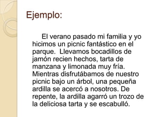 Ejemplo:

     El verano pasado mi familia y yo
 hicimos un picnic fantástico en el
 parque. Llevamos bocadillos de
 jamón recien hechos, tarta de
 manzana y limonada muy fría.
 Mientras disfrutábamos de nuestro
 picnic bajo un árbol, una pequeña
 ardilla se acercó a nosotros. De
 repente, la ardilla agarró un trozo de
 la deliciosa tarta y se escabulló.
 