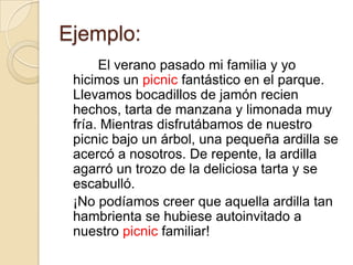 Ejemplo:
      El verano pasado mi familia y yo
 hicimos un picnic fantástico en el parque.
 Llevamos bocadillos de jamón recien
 hechos, tarta de manzana y limonada muy
 fría. Mientras disfrutábamos de nuestro
 picnic bajo un árbol, una pequeña ardilla se
 acercó a nosotros. De repente, la ardilla
 agarró un trozo de la deliciosa tarta y se
 escabulló.
 ¡No podíamos creer que aquella ardilla tan
 hambrienta se hubiese autoinvitado a
 nuestro picnic familiar!
 