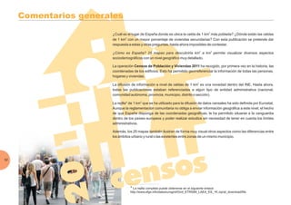 Comentarios generales
¿Cuál es el lugar de España donde se ubica la celda de 1 km más poblada? ¿Dónde están las celdas
de 1 km con un mayor porcentaje de viviendas secundarias? Con esta publicación se pretende dar
respuesta a estas y otras preguntas, hasta ahora imposibles de contestar.
permite visualizar diversos aspectos
sociodemográficos con un nivel geográfico muy detallado.
La operación ha recogido, por primera vez en la historia, las
coordenadas de los edificios. Esto ha permitido georreferenciar la información de todas las personas,
hogares y viviendas.
La difusión de información a nivel de celdas de 1 km es una novedad dentro del INE. Hasta ahora,
todas las publicaciones estaban referenciadas a algún tipo de entidad administrativa (nacional,
comunidad autónoma, provincia, municipio, distrito o sección).
La rejilla* de 1 km que se ha utilizado para la difusión de datos censales ha sido definida por Eurostat.
Aunque la reglamentación comunitaria no obliga a enviar información geográfica a este nivel, el hecho
de que España disponga de las coordenadas geográficas, le ha permitido situarse a la vanguardia
dentro de los países europeos y poder realizar estudios sin necesidad de tener en cuenta los límites
administrativos.
Además, los 25 mapas también ilustran de forma muy visual otros aspectos como las diferencias entre
los ámbitos urbano y rural o las existentes entre zonas de un mismo municipio.
2
2
2
2
¿Cómo es España? 25 mapas para descubrirla km a km2 2
Censos de Población y Viviendas 2011
52
* La rejilla completa puede obtenerse en el siguiente enlace:
http://www.efgs.info/data/eurogrid/Grid_ETRS89_LAEA_ES_1K.zip/at_download/file
 