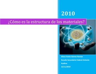 ¿Cómo es la estructura de los materiales?2010Diana Ivette Gómez RománEscuela Secundaria Federal Antonio Audirac22/11/2010rightcenter<br />¿Cómo es la estructura de los materiales?<br />Ciencias 3 enfasis en Quimica<br />Bloque 2<br />Tema 1<br />Objetivo:<br />Conocer a los científicos que nos permitieron conocer como es la estructura interna de la materia<br />¿Cómo es la estructura de los materiales?<br />Leucipo y DemócritoJohn DaltonJohn Joseph ThomsonErnest RutherfordNiels Bohr<br />SchroedingerGilbert N. LewisEl ÁtomoPartes Del ÁtomoModelos AtómicosRegla Del Octeto<br />¿Cómo es la estructura de los materiales? (Cientificos)<br />Leucipo y Demócrito<br />                                               <br />Leucipo fue el fundador de la filosofía atomística y más tarde Demócrito amplio esta misma<br />Postularon la idea de la materia formada por pequeñas partículas<br />Explicaba que la formación del universo era gracias a la combinación de átomos, elementos o partículas infinitamente pequeñas. Para ellos el alma humano era un conjunto de átomos de fuego y los sentimientos o la sensibilidad como un hecho puramente pasivo: el alma era cera y las sensaciones el sello. Mientras la razón era el descernimiento y juicio sobre la verdad de las impresiones.<br />Siglos después Aristóteles planteó la teoría de los cuatro elementos (agua, tierra, aire y fuego)<br />John Dalton<br />                                                        <br />A través de la medición y observación metódica y sistemática de cientos de reacciones químicas llegó a la conclusión de que los elementos químicos tenían que estar formados por átomos de características equivalentes y diferentes con respecto a los de otros elementos.<br />Dalton se baso en 4 postulados:<br />Todos los elementos están formados por partículas indivisibles iguales entre sí, llamadas átomos.<br />La masa de todos los átomos que constituyen una muestra de elemento es igual para todos ellos.<br />Los átomos de elementos diferentes, tienen masas diferentes.<br />Los compuestos se forman por medio de reacciones ente elementos, pero los átomos permanecen indivisibles, no importando qué tan violento sea el cambio químico.<br />Fue el primero que describió la ceguera hacia los colores, dicha enfermedad se le conoce como daltonismo.<br />También postulo que la materia está compuesta por átomos de diferentes masas que se combinan en proporciones sencillas para formar compuestos<br />Postulo un modelo atomico<br />John Joseph Thomson<br />                                                                   <br />Mediante un tubo de rayos catódicos puso en evidencia que en los átomos había partículas de carga negativa que podían desprenderse de los átomos bajo ciertas  condiciones, a estas partículas las llamo electrones.<br />Se le considera el descubridor de los electrones.<br />Planteo un modelo <br />Ernest Rutherford<br />Esta considerado uno de los padres de la física atómica.<br />Estudió las emisiones radiactivas e identifico sus tres componentes principales a los que denomino rayos alfa, beta y gamma.<br />Observo que sucedia cuando una muestra metalica era bombardeada con las partículas radioactivas positivas emitidas por algunos minerales, al lanzar dichas partículas sobre una delgada capa de oro, observo que la gran mayoría de partículas radiactivas seguían de largo y que solo algunas de estas se desviaban, esto solo podía deberse a que con cierta frecuencia se encontraban con alguna particula dentro de los atomos con la misma carga, Rutherford llamo a estas partículas protones que eran partículas positivas, tambien predijo la existencia de otra particula dentro del nucleo: el neutrón.<br />                                                      <br />Postulo un modelo atomico<br />Niels Bohr<br />Planteo un modelo atomico que tomaba en cuenta las consideraciones energéticas de las ondas de luz que emiten los elementos al ser calentados o expuestos a diferentes radiaciones de espectro elecromagnetico<br />Su modelo para el atomo de hidrogeno al cual imagino como un pequeño sistema solar con el nucleo y su proton e el centro y el único electron presente orbitando a su alrededor.<br />Schroedinger<br />Realizo un modelo atómico<br />En 1944 publico ¿Qué es la vida?, etsa obra menor ha tenido grna influencia sobre el desarrollo posterios de la biología, aporto dos ideas:<br />La vida no es ajena ni se opone a las leyes de la termidinamica, sino que los sistemas biológicos conservan o amplian su complejidad exportando la entropía que produce sus procesos<br />La química de la herencia biológica, en un momento en que no estaba clara su dependencia de acidos nucleicos o proteínas, debe basarse en un “cristal apericodico” contrastando la periodicidad exigida a un cristal, con la necesidad de una secuencia informativa.<br />Gilbert N. Lewis<br />Publico varios artículos sobre la teoría de la relativida<br />Llamo electrones de valencia a los electrones externos , ya que la valencia era el termino que usaban los químicos para describir cuantos enlaces formaban determinados elementos, para representar los electrones de valencia en cada elemento, Lewis diseño un sencillo modelo: asignar a cada uno un puntito. Para saber de que se trata,  se escribe el elemento químico y a su alrededor se dibujan los puntitos.<br />                      Electrón De Valencia     <br />¿Cómo es la estructura de  la materia?<br />El atomo<br />En química y física es la unidad mas pequeña de un elemento químico que mantiene su identidad o sus propiedades y que no es posible dividir mediante procesos químicos<br />El concepto de atomo como bloque básico e indivisible que compone la materia del universo fue psotulado en la antigua Grecia, pero sin embargo con el desarrollo de la física nuclear en el siglo XX se comprobó que el atomo puede subdividirse en partículas mas pequeñas.<br />¿Cómo es la estructura de los materiales?<br />Partes del átomo<br />Núcleo: <br />Parte central del átomo que contiene partículas con masa llamadas nucleones (protones y neutrones).<br />                     <br />Proton:<br />partícula con carga positiva y se encuentra en el núcleo.<br />                                     <br />Neutron:<br />partícula que no tiene carga electrica y se encuentra en núcleo<br />                                              <br />Electron:<br /> partícula que se encuentra alrededor del núcleo y tiene carga negativa<br />                            <br />Quark:<br />son los constituyentes fundamentales de la materia. Varias especies de quarks se combinan de manera específica para formar partículas tales como protones y neutrones.<br />                                    <br />¿Cómo es la estructura de los materiales?<br />Modelos Atomicos<br />Modelo átomico de John Dalton (1808)<br />                                                  <br />Este modelo explicaba por que las sustancias se mezclaban químicamente entre si en solo cierta proporciones<br />aclaraba que aún existiendo una gran variedad de sustancias diferentes, estas podían ser explicadas en términos de una cantidad más bien pequeña de constituyentes elementales o elementos.<br />explicaba la mayor parte de la química orgánica, reduciendo una serie de hechos complejos a una teoría combinatoria realmente simple.<br />Modelo atomico de Thomson (1897)<br />                                                 <br />Este modelo los electrones debían de estar suspendidos en una masa de carga positiva, de tal manera que la materia fuera uniforme, como un pudin de pasas.<br />Modelo Atomico de Rutherford (1911)<br />       <br />                                       }<br />Este modelo implica la existencia de un nucleo atomico donde se concentraba toda la carga positiva y mas del<br /> 99.9 % , esto revelaba que la mayor parte del atomo estaba vacio. Entonces propuso que los electrones orbitraban alredor del atomo, situado en el centro, en ese espacio vacio.<br />Modelo Atomico de Niels Bohr (1913)<br />                      <br />Principalmente el imagino como un pequeño sistema solar donde el nucleo y su proton se encontraban en el centro y los electrones girando a su alrededor.<br />Los electrones de los atomos solo pueden dar vueltas en ciertas regiones de determinado valor de energía.<br />Bohr predijo un numero de máximo de electrones en cada capa:<br />En la primera capa u orbita cabe hasta 2 electrones<br />En la segunda orbita caben hasta 8 electrones<br />En la tercera orbita hasta 18 electrones, etc<br />A los electrones de ultima capa de cada elemento los llamo electrones de valencia, por tratarse de aquellos que particiapaban en la reacciones químicas y forman los compuestos.<br />¿Cómo es la estructura de los materiales?<br />Regla del Octeto<br />                                             <br />Lewis observo la distribución de electrones externos alrededor del nucleo y pudo darse cuenta de la estabilidad de un elemento cuandi tiene ocho electrones en su ultima orbita del modelo, de ahí propuso la regla del octeto:<br />“ Una estructura molecular o de red es mucho más estable cuando cada atomo contiene un octeto de electrones en la capa de valencia”<br />Para alcanzar la estabilidad del octeto , cada elemento debe ganar o perder (compartir) electrones en enlaces químicos , asi de esafroma adquieren 8 electrones en la capa de valencia <br />¿Cómo es la estructura de la materia?<br />Modelos de Lewis<br />1109980137795474853071120<br /> <br />491998066675<br />776605233680<br />¿Cómo es la estructura de la materia?<br />Paginas interactivas<br />Glosario<br />ParticulasUna porción o fragmento muy pequeño de algo.Atomo unidad más pequeña de un elemento químico que mantiene su identidad o sus propiedades y que no es posible dividir mediante procesos químicos.Descernimiento implica tener quot;
criterioquot;
, es decir; una norma, modelo de valores o principios considerados una autoridad moral; como tradiciones, filosofías o preceptos; culturales, sociales o religiosos; para conocer la consecuencia o inconveniencia de las cosas.Rayo Catodicoson corrientes de electrones observados en tubos de vacío, es decir los tubos de cristal que se equipan por lo menos con dos electrodos<br />Electronpartícula subatómica de tipo  HYPERLINK quot;
http://es.wikipedia.org/wiki/Fermi%C3%B3nquot;
  quot;
Fermiónquot;
 fermiónico. En un átomo los electrones rodean el núcleo, compuesto únicamente de protones y neutrones.Protones una partícula subatómicaNeutron es un  HYPERLINK quot;
http://es.wikipedia.org/wiki/Bari%C3%B3nquot;
  quot;
Bariónquot;
 barión neutro formado por dos quarks abajo y un quark arriba. Es una particula sin carga eléctrica. TermodinamicaRama de la física que estudia los efectos de los cambios de magnitudes de los sistemas a un nivel macroscópico<br />Paginas consultada<br />http://concurso.cnice.mec.es/cnice2005/93_iniciacion_interactiva_materia/curso/materiales/atomo/modelos.htm<br />http://es.wikipedia.org/wiki/Categor%C3%ADa:Modelos_at%C3%B3micos<br />Libro <br />http://es.wikipedia.org/wiki/Modelo_at%C3%B3mico_de_John_Dalton<br />http://es.wikipedia.org/wiki/Modelo_at%C3%B3mico_de_Thomson<br />http://es.wikipedia.org/wiki/Modelo_at%C3%B3mico_de_Rutherford<br />http://www.e-torredebabel.com/Balmes-Historia-Filosofia/Leucipo-Democrito-H-F-B.htm<br />http://concurso.cnice.mec.es/cnice2005/93_iniciacion_interactiva_materia/curso/materiales/atomo/modelos.htm<br />http://concurso.cnice.mec.es/cnice2005/93_iniciacion_interactiva_materia/curso/materiales/atomo/catodicos.htm<br />http://concurso.cnice.mec.es/cnice2005/93_iniciacion_interactiva_materia/curso/materiales/atomo/bombardeo.htm<br />http://es.wikipedia.org/wiki/Erwin_Schr%C3%B6dinger<br />http://es.wikipedia.org/wiki/%C3%81tomo<br />Wikipedia.com<br />Google.com<br />