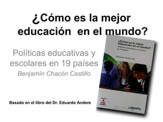 ¿Cómo es la mejor
    educación en el mundo?
 Políticas educativas y
escolares en 19 países
    Benjamín Chacón Castillo



Basado en el libro del Dr. Eduardo Andere
 