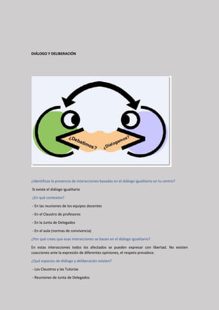 DIÁLOGO Y DELIBERACIÓN
¿Identificas la presencia de interacciones basadas en el diálogo igualitario en tu centro?
Si existe el diálogo igualitario
¿En qué contextos?
- En las reuniones de los equipos docentes
- En el Claustro de profesores
- En la Junta de Delegados
- En el aula (normas de convivencia)
¿Por qué crees que esas interacciones se basan en el diálogo igualitario?
En estas interacciones todos los afectados se pueden expresar con libertad. No existen
coacciones ante la expresión de diferentes opiniones, el respeto prevalece.
¿Qué espacios de diálogo y deliberación existen?
- Los Claustros y las Tutorías
- Reuniones de Junta de Delegados
 