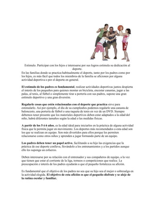 Estimulo. Participar con los hijos e interesarse por sus logros estimula su dedicación al
                                            deporte.
En las familias donde se practica habitualmente el deporte, tanto por los padres como por
los hijos, es más fácil que todos los miembros de la familia se aficionen por alguna
actividad deportiva o por el deporte en general.

El estímulo de los padres es fundamental, realizar actividades deportivas juntos despierta
el interés de los pequeños para quienes montar en bicicleta, encestar canastas, jugar a las
palas, al tenis, al fútbol o simplemente tirar a portería con sus padres, supone una gran
estímulo deportivo y una gran diversión.

Regalarle cosas que estén relacionadas con el deporte que practica sirve para
estimularlo. Así por ejemplo, el día de su cumpleaños podemos regalarle una canasta de
baloncesto, una portería de fútbol o una raqueta de tenis en vez de un DVD. Siempre
debemos tener presente que los materiales deportivos deben estar adaptados a la edad del
niño, habrá diferentes tamaños según la edad o las medidas físicas.

A partir de los 5 ó 6 años, es la edad ideal para iniciarlos en la práctica de alguna actividad
física que le permita jugar en movimiento. Los deportes más recomendados a esta edad son
los que se realizan en equipo. Son más divertidos para ellos porque les permiten
relacionarse como otros niños y aprenden a jugar formando parte de un equipo.

Los padres deben tener un papel activo, facilitando a su hijo las exigencias que la
práctica de ese deporte conlleva, llevándolo a los entrenamientos y a los partidos aunque
ello les suponga un esfuerzo.

Deben interesarse por su relación con el entrenador y sus compañeros de equipo, a la vez
que tienen que estar al corriente de la liga, torneos o competiciones que realice. La
preocupación e interés de los padres ayudarán a que el pequeño fortalezca su afición.

Es fundamental que el objetivo de los padres no sea que su hijo sea el mejor o sobresalga en
la actividad elegida. El objetivo de esta afición es que el pequeño disfrute y se aleje de
la rutina escolar y familiar.
 