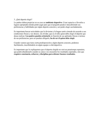 3. ¿Qué deporte elegir?
Lo padres deben propiciar en su casa un ambiente deportivo. Crear espacios o llevarlos a
lugares apropiados donde poder jugar para que el pequeño pueda ir descubriendo sus
preferencias y habilidades por algún deporte concreto y así poder elegir acertadamente.

Es importante buscar actividades que le diviertan y le hagan sentir cómodo de acuerdo a sus
condiciones físicas y sus deseos, sin olvidar, que es el niño quien debe elegir el deporte que
desea realizar. Los padres pueden orientarle en función de sus aptitudes físicas o incluso
de sus preferencias, pero no pueden obligarle; ha de ser él quien debe elegir.

Cuando veamos que tiene cierta predisposición a algún deporte concreto, podemos
facilitárselo, inscribiéndolo en algún equipo o club deportivo.

Es importante que le expliquemos que el deporte elegido no será un pasatiempo repentino,
que podrá abandonarlo cuando se canse o no encuentre los resultados esperados, sino que
requiere constancia, esfuerzo y disciplina para obtener buenos resultados.
 