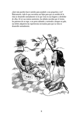¿Qué más pueden hacer ustedes para ayudarle a sus pequeños a ver?
Básicamente, todo lo que necesitan sus hijos para que su sentido de la
vista se desarrolle normalmente es lo que vean en sus hogares y alrededor
de ellos. Al ver sus rostros sonrientes, los árboles mecidos por el viento,
los patrones de su ropa, o un perro saltando y corriendo a atrapar un palo,
sus bebés adquieren las experiencias necesarias para que su vista se
desarrolle normalmente.
8
 