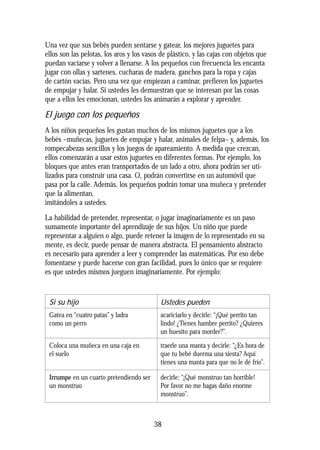 Una vez que sus bebés pueden sentarse y gatear, los mejores juguetes para
ellos son las pelotas, los aros y los vasos de plástico, y las cajas con objetos que
puedan vaciarse y volver a llenarse. A los pequeños con frecuencia les encanta
jugar con ollas y sartenes, cucharas de madera, ganchos para la ropa y cajas
de cartón vacías. Pero una vez que empiezan a caminar, prefieren los juguetes
de empujar y halar. Si ustedes les demuestran que se interesan por las cosas
que a ellos les emocionan, ustedes los animarán a explorar y aprender.
El juego con los pequeños
A los niños pequeños les gustan muchos de los mismos juguetes que a los
bebés –muñecas, juguetes de empujar y halar, animales de felpa– y, además, los
rompecabezas sencillos y los juegos de apareamiento. A medida que crezcan,
ellos comenzarán a usar estos juguetes en diferentes formas. Por ejemplo, los
bloques que antes eran transportados de un lado a otro, ahora podrán ser uti-
lizados para construir una casa. O, podrán convertirse en un automóvil que
pasa por la calle. Además, los pequeños podrán tomar una muñeca y pretender
que la alimentan,
imitándoles a ustedes.
La habilidad de pretender, representar, o jugar imaginariamente es un paso
sumamente importante del aprendizaje de sus hijos. Un niño que puede
representar a alguien o algo, puede retener la imagen de lo representado en su
mente, es decir, puede pensar de manera abstracta. El pensamiento abstracto
es necesario para aprender a leer y comprender las matemáticas. Por eso debe
fomentarse y puede hacerse con gran facilidad, pues lo único que se requiere
es que ustedes mismos jueguen imaginariamente. Por ejemplo:
38
Si su hijo
Gatea en “cuatro patas” y ladra
como un perro
Coloca una muñeca en una caja en
el suelo
Irrumpe en un cuarto pretendiendo ser
un monstruo
Ustedes pueden
acariciarlo y decirle: “¡Qué perrito tan
lindo! ¿Tienes hambre perrito? ¿Quieres
un huesito para morder?”.
traerle una manta y decirle: “¿Es hora de
que tu bebé duerma una siesta? Aquí
tienes una manta para que no le dé frío”.
decirle: “¡Qué monstruo tan horrible!
Por favor no me hagas daño enorme
monstruo”.
 