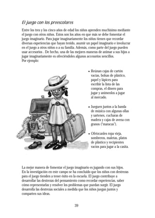 El juego con los preescolares
Entre los tres y los cinco años de edad los niños aprenden muchísimo mediante
el juego con otros niños. Estos son los años en que más se debe fomentar el
juego imaginario. Para jugar imaginariamente los niños tienen que recordar
diversas experiencias que hayan tenido, asumir un papel imaginario e involucrar
en el juego a otros niños o a su familia. Además, como parte del juego pueden
usar accesorios . De hecho, una de las mejores maneras de animar a sus hijos a
jugar imaginariamente es ofreciéndoles algunos accesorios sencillos.
Por ejemplo:
• Reúnan cajas de cartón
vacías, bolsas de plástico,
papel y lápices para
escribir la lista de las
compras, el dinero para
jugar y anímenlos a jugar
al mercado.
• Jueguen juntos a la banda
de música con algunas ollas
y sartenes, cucharas de
madera y cajas de avena con
granos (“maracas”).
• Ofrézcanles ropa vieja,
sombreros, maletas, platos
de plástico y recipientes
vacíos para jugar a la casita.
La mejor manera de fomentar el juego imaginario es jugando con sus hijos.
En la investigación en este campo se ha concluido que los niños con destrezas
para el juego tienden a tener éxito en la escuela. El juego contribuye a
desarrollar las destrezas del pensamiento como recordar experiencias, saber
cómo representarlas y resolver los problemas que puedan surgir. El juego
desarrolla las destrezas sociales a medida que los niños juegan juntos y
comparten sus ideas.
39
 