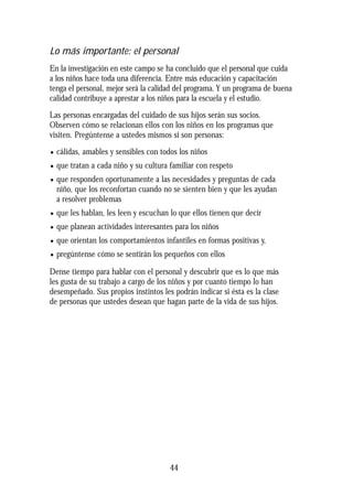 Lo más importante: el personal
En la investigación en este campo se ha concluido que el personal que cuida
a los niños hace toda una diferencia. Entre más educación y capacitación
tenga el personal, mejor será la calidad del programa. Y un programa de buena
calidad contribuye a aprestar a los niños para la escuela y el estudio.
Las personas encargadas del cuidado de sus hijos serán sus socios.
Observen cómo se relacionan ellos con los niños en los programas que
visiten. Pregúntense a ustedes mismos si son personas:
• cálidas, amables y sensibles con todos los niños
• que tratan a cada niño y su cultura familiar con respeto
• que responden oportunamente a las necesidades y preguntas de cada
niño, que los reconfortan cuando no se sienten bien y que les ayudan
a resolver problemas
• que les hablan, les leen y escuchan lo que ellos tienen que decir
• que planean actividades interesantes para los niños
• que orientan los comportamientos infantiles en formas positivas y,
• pregúntense cómo se sentirán los pequeños con ellos
Dense tiempo para hablar con el personal y descubrir que es lo que más
les gusta de su trabajo a cargo de los niños y por cuanto tiempo lo han
desempeñado. Sus propios instintos les podrán indicar si ésta es la clase
de personas que ustedes desean que hagan parte de la vida de sus hijos.
44
 