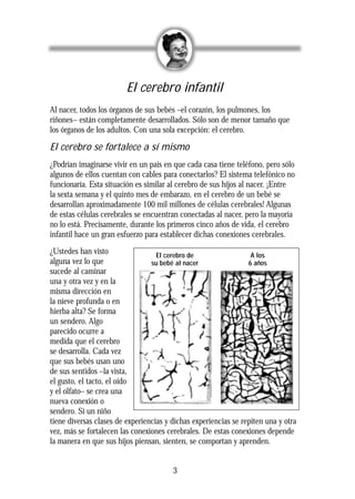 El cerebro infantil
Al nacer, todos los órganos de sus bebés –el corazón, los pulmones, los
riñones– están completamente desarrollados. Sólo son de menor tamaño que
los órganos de los adultos. Con una sola excepción: el cerebro.
El cerebro se fortalece a sí mismo
¿Podrían imaginarse vivir en un país en que cada casa tiene teléfono, pero sólo
algunos de ellos cuentan con cables para conectarlos? El sistema telefónico no
funcionaría. Esta situación es similar al cerebro de sus hijos al nacer. ¡Entre
la sexta semana y el quinto mes de embarazo, en el cerebro de un bebé se
desarrollan aproximadamente 100 mil millones de células cerebrales! Algunas
de estas células cerebrales se encuentran conectadas al nacer, pero la mayoría
no lo está. Precisamente, durante los primeros cinco años de vida, el cerebro
infantil hace un gran esfuerzo para establecer dichas conexiones cerebrales.
¿Ustedes han visto
alguna vez lo que
sucede al caminar
una y otra vez y en la
misma dirección en
la nieve profunda o en
hierba alta? Se forma
un sendero. Algo
parecido ocurre a
medida que el cerebro
se desarrolla. Cada vez
que sus bebés usan uno
de sus sentidos –la vista,
el gusto, el tacto, el oído
y el olfato– se crea una
nueva conexión o
sendero. Si un niño
tiene diversas clases de experiencias y dichas experiencias se repiten una y otra
vez, más se fortalecen las conexiones cerebrales. De estas conexiones depende
la manera en que sus hijos piensan, sienten, se comportan y aprenden.
3
El cerebro de
su bebé al nacer
A los
6 años
 