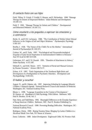 El contacto físico con sus hijos
Field, Tiffany, N. Grizzle, F. Scafidi, S. Abrams, and S. Richardson. 1996. “Massage
Therapy for Infants of Depressed Mothers.” Infant Behavior and Development,
19:109-114.
Field, T. 1995. “Massage Therapy for Infants and Children.” Developmental
and Behavioral Pediatrics, 16:105-111.
Cómo enseñarle a los pequeños a expresar las emociones y
a controlarse
Beebe, B., and E.M. Lachmann. 1988. “The Contribution of Mother-Infant Mutual
Influence to the Origins of Self and Object Relations.” Psychoanalytic Psychology
5:305-337.
Bowlby, J. 1958. “The Nature of the Child’s Tie to His Mother.” International
Journal of Psychoanalysis 39: 350-373.
Carlson, M., and F. Earls. 1997. “Psychological and Neuroendocrinological
Sequelae of Early Social Deprivation in Institutionalized Children in Romania.”
Ann NY Acad Sci 807:419-428.
Lieberman, A.F., and C.H. Zeanah. 1995. “Disorders of Attachment in Infancy.”
Infant Psychiatry 4:571-587.
Meltzoff, A., and M.K. Moore. 1977. “Imitation of Facial and Manual Gestures
by Human Neonates.” Science 198:75-77.
Schore, A.N. 1997. “Early Organization of the Nonlinear Right Brain and
Development of a Predisposition to Psychiatric Disorders. Development and
Psychopathology 9:595-631.
El hablar y escuchar
August, D., and K. Hakuta, eds. 1997. Improving Schooling for Language-Minority
Children: A Research Agenda. National Research Council and Institute of Medicine.
Washington, DC: National Academy Press.
Bloom, L. 1998. “Language Acquisition in the Context of Development.”
W. Damon, ed. Handbook of Child Psychology, Fifth Edition. Baltimore, MD:
Paul H. Brookes, 23-46, Vol. 2.
Hart, Betty, and Todd Risley. 1995. Meaningful Differences in the Everyday Experience
of Young American Children. Baltimore, MD: Paul H. Brookes Publishing Co.
National Research Council. 1998. Preventing Reading Difficulties. Washington, DC:
National Academy Press.
Rodriguez, Gloria. 1999. Raising Nuestros Ninos: Bringing Up Latino Children in a
Bicultural World. New York, NY: Simon & Schuster.
Snow, Catherine. 1989. Infant Development. Englewood Cliffs, NJ: Prentice Hall.
49
 