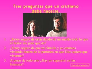 Tres preguntas que un cristiano
                debe hacerse.




1. ¿Estoy seguro de estar dando de mi sueldo todo lo que
   el Señor me pide que de?
2. ¿Estoy seguro de que mi familia y yo estamos
   viviendo dentro de lo patrones en que Dios quiere que
   vivamos?
3. A pesar de todo esto ¿Hay un superávit en las
   finanzas?.                                Cómo estirar su dinero 19
 