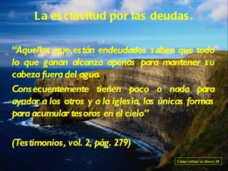 La es clavitud por las deudas .

“Aquellos que están endeudados saben que todo
lo que ganan alcanza apenas para mantener su
cabeza fuera del agua.
Consecuentemente tienen poco o nada para
ayudar a los otros y a la iglesia, las únicas formas
para acumular tesoros en el cielo”

(Testimonios, vol. 2, pág. 279)
                                          Cómo estirar su dinero 20
 