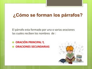 ¿Cómo se forman los párrafos?
El párrafo esta formado por una o varias oraciones
las cuales reciben los nombres de :
 ORACIÓN PRINCIPAL Y,
 ORACIONES SECUNDARIAS
 
